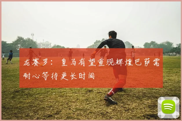 龙赛罗：皇马有望重现辉煌巴萨需耐心等待更长时间