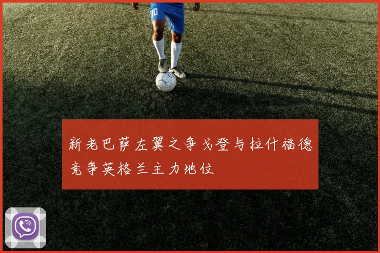 新老巴萨左翼之争戈登与拉什福德竞争英格兰主力地位