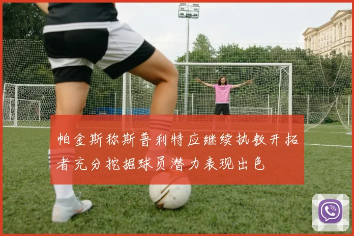 帕金斯称斯普利特应继续执教开拓者充分挖掘球员潜力表现出色