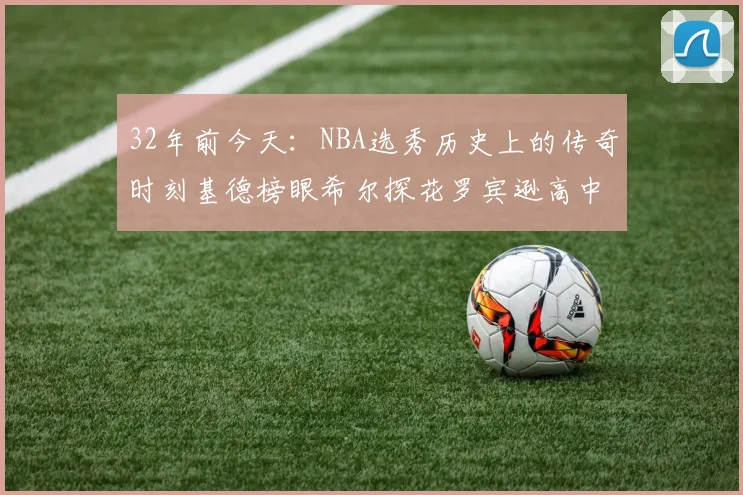 32年前今天：NBA选秀历史上的传奇时刻基德榜眼希尔探花罗宾逊高中状元回顾