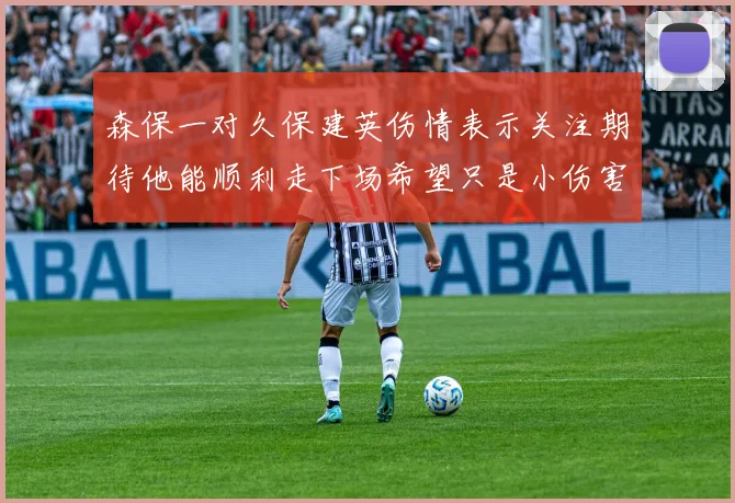 森保一对久保建英伤情表示关注期待他能顺利走下场希望只是小伤害