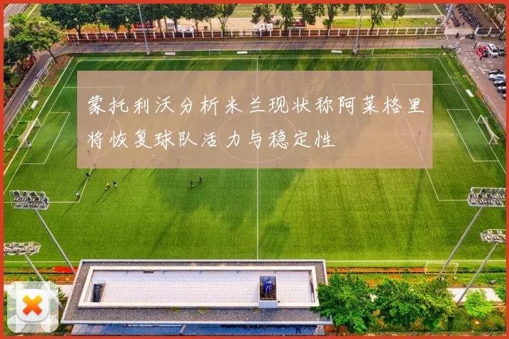 蒙托利沃分析米兰现状称阿莱格里将恢复球队活力与稳定性