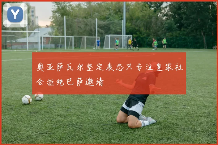 奥亚萨瓦尔坚定表态只专注皇家社会拒绝巴萨邀请