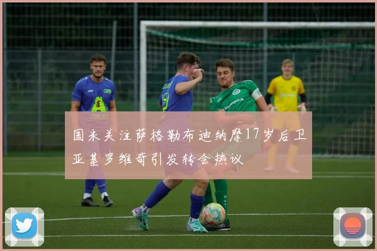 国米关注萨格勒布迪纳摩17岁后卫亚基罗维奇引发转会热议