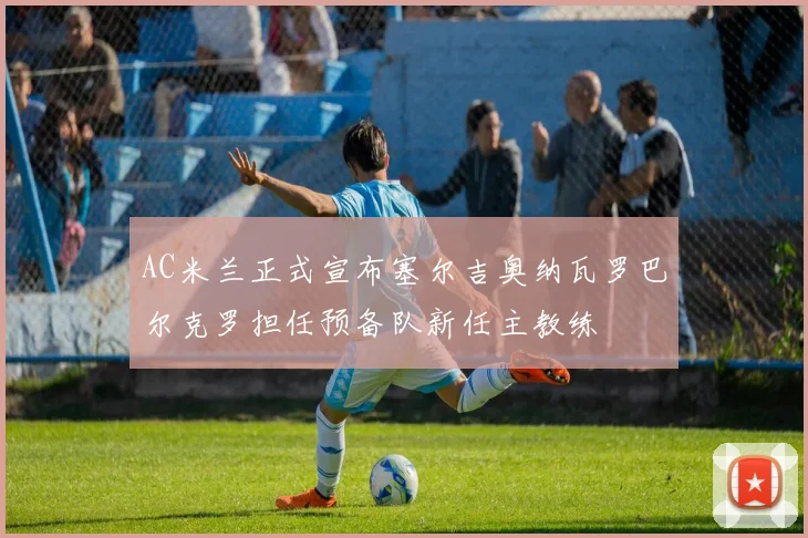 AC米兰正式宣布塞尔吉奥纳瓦罗巴尔克罗担任预备队新任主教练
