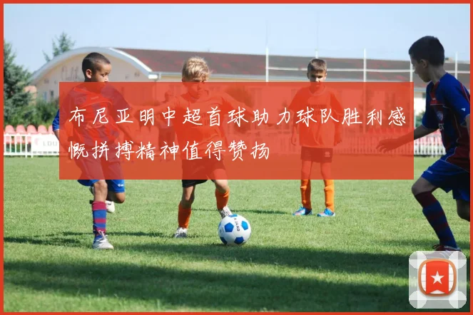 布尼亚明中超首球助力球队胜利感慨拼搏精神值得赞扬