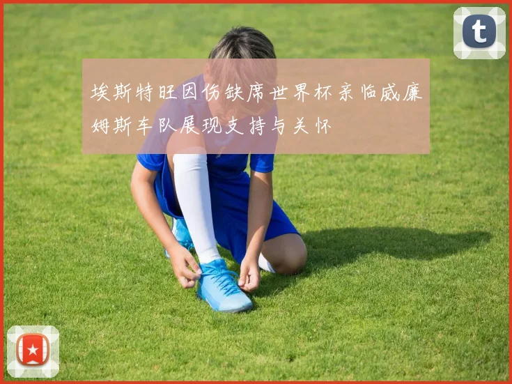 埃斯特旺因伤缺席世界杯亲临威廉姆斯车队展现支持与关怀
