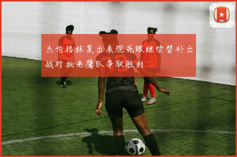 杰伦格林复出表现亮眼继续替补出战对抗老鹰队争取胜利
