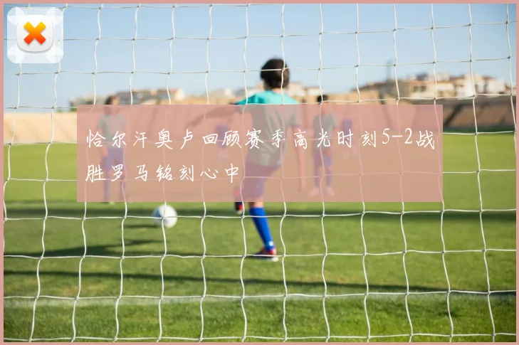 恰尔汗奥卢回顾赛季高光时刻5-2战胜罗马铭刻心中