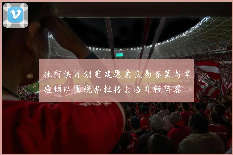独行侠计划重建愿意交易克莱与华盛顿以围绕弗拉格打造年轻阵容