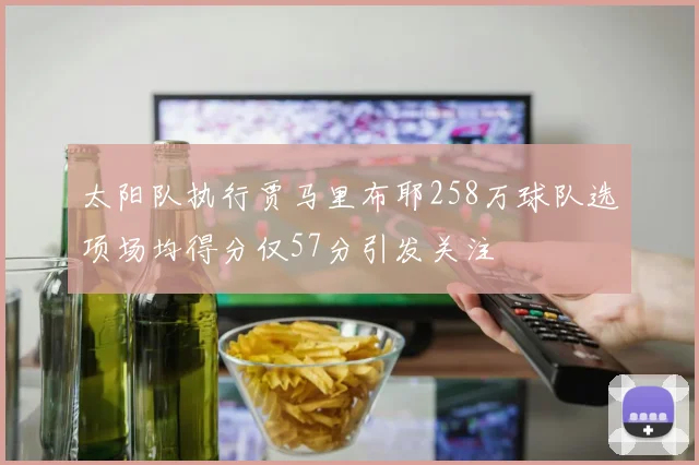 太阳队执行贾马里布耶258万球队选项场均得分仅57分引发关注