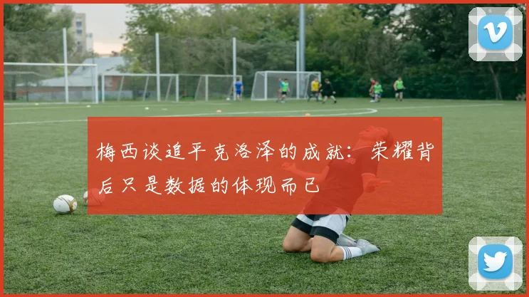 梅西谈追平克洛泽的成就：荣耀背后只是数据的体现而已