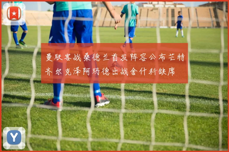 曼联客战桑德兰首发阵容公布芒特齐尔克泽阿玛德出战舍什科缺席